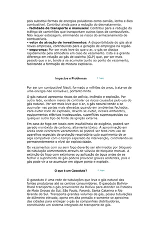 pois substitui formas de energias poluidoras como carvão, lenha e óleo
combustível. Contribui ainda para a redução do desmatamento.
- faclidade de transporte e manuseio: Contribui para a redução do
tráfego de caminhões que transportam outros tipos de combustíveis.
Não requer estocagem, eliminando os riscos do armazenamento de
combustíveis.
- vetor de atração de investimentos: A disponibilidade do gás atrai
novas empresas, contribuindo para a geração de empregos na região.
- segurança: Por ser mais leve do que o ar, o gás se dissipa
rapidamente pela atmosfera em caso de vazamento. Esta é a grande
diferença em relação ao gás de cozinha (GLP) que, por ser mais
pesado que o ar, tende a se acumular junto ao ponto de vazamento,
facilitando a formação de mistura explosiva.
Impactos e Problemas
Por ser um combustível fóssil, formado a milhões de anos, trata-se de
uma energia não renovável, portanto finita.
O gás natural apresenta riscos de asfixia, incêndio e explosão. Por
outro lado, existem meios de controlar os riscos causados pelo uso do
gás natural. Por ser mais leve que o ar, o gás natural tende a se
acumular nas partes mais elevadas quando em ambientes fechados.
Para evitar risco de explosão, devem-se evitar, nesses ambientes,
equipamentos elétricos inadequados, superfícies superaquecidas ou
qualquer outro tipo de fonte de ignição externa.
Em caso de fogo em locais com insuficiência de oxigênio, poderá ser
gerado monóxido de carbono, altamente tóxico. A aproximação em
áreas onde ocorrerem vazamentos só poderá ser feita com uso de
aparelhos especiais de proteção respiratória cujo suprimento de ar
seja compatível com o tempo esperado de intervenção, controlando-se
permanentemente o nível de explosividade.
Os vazamentos com ou sem fogo deverão ser eliminados por bloqueio
da tubulação alimentadora através de válvula de bloqueio manual. A
extinção do fogo com extintores ou aplicação de água antes de se
fechar o suprimento de gás poderá provocar graves acidentes, pois o
gás pode vir a se acumular em algum ponto e explodir.
O que é um Gasoduto?
O gasoduto é uma rede de tubulações que leva o gás natural das
fontes produtoras até os centros consumidores. O gasoduto Bolívia-
Brasil transporta o gás proveniente da Bolívia para atender os Estados
de Mato Grosso do Sul, São Paulo, Paraná, Santa Catarina e Rio
Grande do Sul. Transporta grandes volumes de gás, possui tubulações
de diâmetro elevado, opera em alta pressão e somente se aproxima
das cidades para entregar o gás às companhias distribuidoras,
constituindo um sistema integrado de transporte de gás.
 