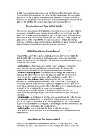 O gás é comercializado através de contatos de fornecimento com as
Companhias Distribuidoras de cada Estado, detentoras da concessão
de distribuição. A TBG (Transportadora Brasileira Gasoduto Bolívia-
Brasil S/A), proprietária do gasoduto, é responsável pelo transporte do
gás até os pontos de entrega (Companhias Distribuidoras).
Como funciona uma Rede de Distribuição
As redes de distribuição transportam volumes menores de gás natural
a menores pressões, com tubulações de diâmetros menores que do
gasoduto. É esta rede que recebe o gás nos gasodutos e o leva até as
indústrias e aos centros urbanos e por fim, até a sua casa. A rede de
gás natural é tão importante e segura quanto as redes de energia
elétrica, telefone, água ou fibra ótica e contribuem para facilitar a vida
das pessoas e impulsionar o comércio e as indústrias.
O Gás Natural é uma Energia Segura?
Totalmente. Além de segura é ecologicamente correta As redes de
distribuição são enterradas e protegidas com placas de concreto,
faixas de segurança e sinalização. Há algumas medidas de segurança
utilizadas nas obras:
- materiais: na fabricação dos dutos foram utilizados materiais
especiais, de grande resistência e durabilidade. As soldas são
inspecionadas através de um rigoroso controle de qualidade.
- válvulas de bloqueio: são instaladas ao longo da rede com o
objetivo de interromper o fluxo de gás, em caso de um eventual
vazamento. Em trechos urbanos são instalados a cada 1 km.
- proteção das tubulações: as tubulações são enterradas, no
mínimo, a 1 metro de profundidade. Nas travessias, a tubulação é
revestida por um tubo protetor contra as cargas externas. Em áreas
urbanas, as placas de concreto são instaladas sobre a tubulação, para
protegê-la de impactos decorrentes de escavações.
- controle de corrosão: contra o ataque corrosivo do solo, as
tubulações são protegidas por um sistema conhecido por proteção
catódica.
- sinalização: a finalidade é alertar sobre a presença da rede de gás.
A sinalização subterrânea consta de fita plástica na cor amarela com
30 cm de largura, instalada abaixo da superfície do solo para alertar
as pessoas que fazem escavações. A sinalização aérea é constituída de
placas e avisos instalados ao longo da rede.
- odorização: tem o objetivo de dotar o gás de um odor
característico, para permitir a pronta detecção em caso de eventuais
vazamentos.
Usina Elétrica à Gás de Araucária-PR
Produtora independente de energia elétrica, inaugurada em 27 de
setembro de 2002, está instalada à Rua Duque de Caxias, 700, em
 
