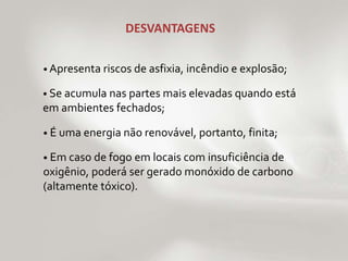 DESVANTAGENS 
• Apresenta riscos de asfixia, incêndio e explosão; 
• Se acumula nas partes mais elevadas quando está 
em ambientes fechados; 
• É uma energia não renovável, portanto, finita; 
• Em caso de fogo em locais com insuficiência de 
oxigênio, poderá ser gerado monóxido de carbono 
(altamente tóxico). 
 