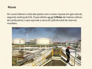 Rússia 
Os russos lideram a lista dos países com a maior riqueza em gás natural, 
segundo ranking da CIA. O país detém 47,57 trilhões de metros cúbicos 
do combustível, o que equivale a cerca de 25% do total de reservas 
mundiais. 
 