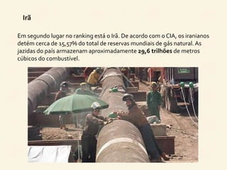 Irã 
Em segundo lugar no ranking está o Irã. De acordo com o CIA, os iranianos 
detém cerca de 15,57% do total de reservas mundiais de gás natural. As 
jazidas do país armazenam aproximadamente 29,6 trilhões de metros 
cúbicos do combustível. 
 