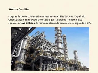 Arábia Saudita 
Logo atrás do Turcomenistão na lista está a Arábia Saudita. O país do 
Oriente Médio tem 3,92% do total de gás natural no mundo, o que 
equivale a 7,46 trilhões de metros cúbicos do combustível, segundo a CIA. 
 