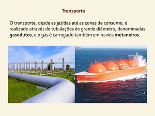 Transporte 
O transporte, desde as jazidas até as zonas de consumo, é 
realizado através de tubulações de grande diâmetro, denominadas 
gasodutos, e o gás é carregado também em navios metaneiros. 
 