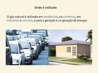 Onde é utilizado 
O gás natural é utilizado em residências, no comércio, em 
indústrias e veículos, e para a geração e co-geração de energia. 
 