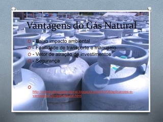 Vantagens do Gás Natural
O - Baixo impacto ambiental
O - Facilidade de transporte e manuseio
O - Vetor de atração de investimentos
O - Segurança
O
http://combustivelgasnatural.blogspot.pt/2010/08/aplicacoes-e-
vantagens-do-gas-natural.html
 