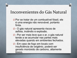 Inconvenientes do Gás Natural
O Por se tratar de um combustível fóssil, ele
é uma energia não renovável, portanto
finita.
O - O gás natural apresenta riscos de
asfixia, incêndio e explosão.
O - Por ser mais leve que o ar, o gás natural
tende a se acumular nas partes mais
elevadas quando em ambientes fechados.
O - Em caso de fogo em locais com
insuficiência de oxigênio, poderá ser
gerado monóxido de carbono, altamente
tóxico.
 
