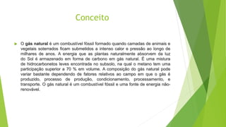 Conceito
 O gás natural é um combustível fóssil formado quando camadas de animais e
vegetais soterrados ficam submetidos a intenso calor e pressão ao longo de
milhares de anos. A energia que as plantas naturalmente absorvem da luz
do Sol é armazenado em forma de carbono em gás natural. É uma mistura
de hidrocarbonetos leves encontrada no subsolo, na qual o metano tem uma
participação superior a 70 % em volume. A composição do gás natural pode
variar bastante dependendo de fatores relativos ao campo em que o gás é
produzido, processo de produção, condicionamento, processamento, e
transporte. O gás natural é um combustível fóssil e uma fonte de energia não-
renovável.
 