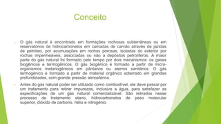 Conceito
o O gás natural é encontrado em formações rochosas subterrâneas ou em
reservatórios de hidrocarbonetos em camadas de carvão através de jazidas
de petróleo, por acumulações em rochas porosas, isoladas do exterior por
rochas impermeáveis, associadas ou não a depósitos petrolíferos. A maior
parte do gás natural foi formado pelo tempo por dois mecanismos: os gases
biogênicos e termogênicos. O gás biogênico é formado a partir de micro-
organismos metanogênicos em pântanos ou aterros sanitários. O gás
termogênico é formado a partir de material orgânico soterrado em grandes
profundidades, com grande pressão atmosférica.
• Antes do gás natural poder ser utilizado como combustível, ele deve passar por
um tratamento para retirar impurezas, inclusive a água, para satisfazer as
especificações de um gás natural comercializável. São retirados nesse
processo de tratamento etano, hidrocarbonetos de peso molecular
superior, dióxido de carbono, hélio e nitrogênio.
 