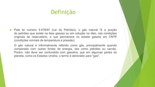 Definição
 Pela lei número 9.478/97 (Lei do Petróleo), o gás natural "é a porção
do petróleo que existe na fase gasosa ou em solução no óleo, nas condições
originais de reservatório, e que permanece no estado gasoso em CNTP
(condições normais de temperatura e pressão).
o O gás natural é informalmente referido como gás, principalmente quando
comparado com outras fontes de energia, tais como petróleo ou carvão.
Porém, não deve ser confundida com gasolina, que em algumas partes do
planeta, como os Estados Unidos, o termo é abreviado para "gas".
 