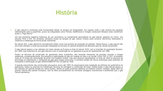 História
 O gás natural é conhecido pela humanidade desde os tempos da Antiguidade. Em lugares onde o gás mineral era expelido
naturalmente para a superfície, povos da antiguidade como Persas, Babilônicos e Gregos construíam templos onde mantinham
aceso o "fogo eterno".
• Um dos primeiros registros históricos de uso econômico ou socialmente aproveitável do gás natural, aparece na China, nos
séculos XVIII e XIX. Os chineses utilizaram locais de escape de gás natural mineral para construir alto-fornos destinados à
cerâmica e metalurgia de forma ainda rudimentar.
• No século XIX, o gás natural foi normalmente obtido como sub-produto da produção do petróleo. Nessa época, o gás natural não
era muito utilizado, e toda sua produção indesejada se tornava um grande problema de descarte para as usinas de petróleo.
• O gás natural passou a ser utilizado em maior escala na Europa no final do século XVIII, com a invenção do queimador Bunsen,
em 1885, que misturava ar com gás natural e com a construção de um gasoduto à prova de vazamentos, em 1890.
• Porém as técnicas de construção de gasodutos eram incipientes, não havendo transporte de grandes volumes a longas
distâncias, consequentemente, era pequena a participação do gás em relação ao óleo e ao carvão. Entre 1927 e 1931, já existiam
mais de 10 linhas de transmissão de porte nos Estados Unidos, mas sem alcance interestadual, no final de 1930 os avanços da
tecnologia já viabilizavam o transporte do gás para longos percursos. A primeira edição da norma americana para sistemas de
transporte e distribuição de gás (ANSI/ASMEFDP B31.8) data de 1935.
• O grande crescimento das construções pós-guerra, durou até 1960, foi responsável pela instalação de milhares de quilômetros de
gasodutos, dados os avanços em metalurgia, técnicas de soldagem e construção de tubos. Desde então, o gás natural passou a
ser utilizado em grande escala por vários países, dentre os quais podemos destacar os Estados Unidos, Canadá, Japão além da
grande maioria dos países Europeus, isso se deve principalmente as inúmeras vantagens econômicas e ambientais que o gás
natural apresenta.
 