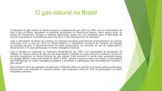 O gás natural no Brasil
A utilização do gás natural no Brasil começou modestamente por volta de 1940, com as descobertas de
óleo e gás na Bahia, atendendo a indústrias localizadas no Recôncavo Baiano. Após alguns anos, as
bacias do Recôncavo, Sergipe e Alagoas destinavam quase em sua totalidade para a fabricação de
insumos industriais e combustíveis para a RLAM e o Pólo Petroquímico de Camaçari.
Com a descoberta da Bacia de Campos as reservas provadas praticamente quadruplicaram no período
1970-hoje (com a crise de 1970 no Oriente Médio e a descoberta da Bacia de Campos em seguida
da camada pré-sal). O desenvolvimento da bacia proporcionou um aumento no uso da matéria-prima,
elevando em 2,7% sua participação na matriz energética nacional.
Com a entrada em operação do Gasoduto Brasil-Bolívia em 1999, com capacidade de transportar 30
milhões de metros cúbicos de gás por dia (equivalente a metade do atual consumo brasileiro), houve um
aumento expressivo na oferta nacional de gás natural. Este aumento foi ainda mais acelerado depois
do apagão elétrico vivido pelo Brasil em 2001 e 2002, quando o governo optou por reduzir a participação
das hidrelétricas na matriz energética brasileira e aumentar a participação das termoelétricas movidas a
gás natural.
Nos primeiros anos de operação do gasoduto, a elevada oferta do produto e os baixos preços praticados,
favoreceram uma explosão no consumo tendo o gás superado a faixa de 10% de participação na matriz
energética nacional.
 