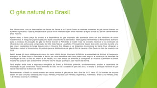 O gás natural no Brasil
Nos últimos anos, com as descobertas nas bacias de Santos e do Espírito Santo as reservas brasileiras de gás natural tiveram um
aumento significativo. Existe a perspectiva de que as novas reservas sejam ainda maiores e a região subsal ou "pré-sal" tenha reservas
ainda maiores.
Apesar disso, o baixo preço do produto e a dependência do gás importado são apontados como um dos inibidores de novos
investimentos. A insegurança provocada pelo rápido crescimento da demanda e interrupções intermitentes no fornecimento boliviano
após o processo de produção do gás na Bolívia levaram a Petrobrás a investir mais na produção nacional e na construção de
infraestrutura de portos para a importação de GNL (Gás Natural Liquefeito). Principalmente depois dos cortes ocorridos durante uma
das crises7 resultantes da longa disputa entre o Governo Evo Morales e os dirigentes da província de Santa Cruz, obrigaram a
Petrobrás a reduzir o fornecimento do produto para as distribuidoras de gás do Rio de Janeiro e São Paulo no mês de novembro de
2006.
Assim, apesar do preço relativamente menor do metro cúbico de gás importado da Bolívia, a necessidade de diminuir a insegurança
energética do Brasil levou a Petrobrás a decidir por uma alternativa mais cara porém mais segura: a construção de terminais de
importação de GNL no Rio de Janeiro e em Pecém, no Ceará ambos os terminais já começaram a funcionar e permitem ao Brasil,
importar de qualquer país praticamente o mesmo volume de gás que hoje o país importa da Bolívia.
Para ampliar ainda mais a segurança energética do Brasil, a Petrobrás pretende, simultaneamente, ampliar a capacidade de
importação de gás construindo novos terminais de GNL no sul e sudeste do país até 2012, e ampliar a produção nacional de gás
natural nas reservas da Bacia de Santos.
Recentemente, o Brasil e o mundo investiu em carros movidos á gás natural. Até o final de 2012, havia 17.250 milhões de veículos
destes em todo o mundo, liderados pelo Irã (3,3 milhões), Paquistão (3,1 milhões), Argentina (2,18 milhões), Brasil (1,73 milhões), Índia
(1,5 milhões) e China (1,5 milhões).
 