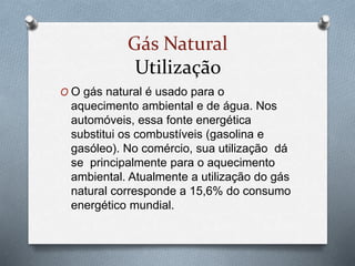 Gás Natural
Utilização
O O gás natural é usado para o
aquecimento ambiental e de água. Nos
automóveis, essa fonte energética
substitui os combustíveis (gasolina e
gasóleo). No comércio, sua utilização dá
se principalmente para o aquecimento
ambiental. Atualmente a utilização do gás
natural corresponde a 15,6% do consumo
energético mundial.
 