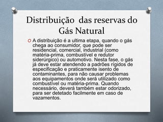 Distribuição das reservas do
Gás Natural
O A distribuição é a ultima etapa, quando o gás
chega ao consumidor, que pode ser
residencial, comercial, industrial (como
matéria-prima, combustível e redutor
siderúrgico) ou automotivo. Nesta fase, o gás
já deve estar atendendo a padrões rígidos de
especificação e praticamente isento de
contaminantes, para não causar problemas
aos equipamentos onde será utilizado como
combustível ou matéria-prima. Quando
necessário, deverá também estar odorizado,
para ser detetado facilmente em caso de
vazamentos.
 