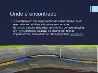 Onde é encontrado
 encontrado em formações rochosas subterrâneas ou em
reservatórios de hidrocarbonetos em camadas
de carvão através de jazidas de petróleo, por acumulações
em rochasporosas, isoladas do exterior por rochas
impermeáveis, associadas ou não a depósitos petrolíferos.
 