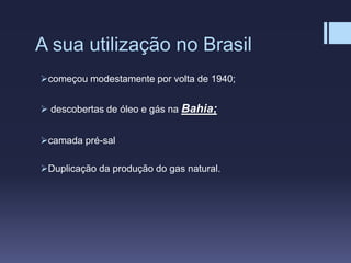A sua utilização no Brasil
começou modestamente por volta de 1940;
 descobertas de óleo e gás na Bahia;
camada pré-sal
Duplicação da produção do gas natural.
 
