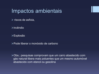 Impactos ambientais
 riscos de asfixia,
incêndio
Explosão
Pode liberar o monóxido de carbono
Obs.: pesquisas comprovam que um carro abastecido com
gás natural libera mais poluentes que um mesmo automóvel
abastecido com etanol ou gasolina
 