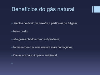 Benefícios do gás natural
 isentos de óxido de enxofre e partículas de fuligem;
 baixo custo;
 são gases obtidos como subprodutos;
 formam com o ar uma mistura mais homogênea;
 Causa um baixo impacto ambiental;

 