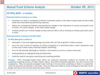1



Mutual Fund Scheme Analysis                                                            October 09, 2012

GS Nifty BeES – a review:
Rationale behind investing in an Index:

       Investing in an index is considered as efficient investment option as the index includes large actively traded
       stocks from diversified and performing industries.
       Indices are revamped periodically representing the changes in the importance of sectors and growth cycle
       of stocks. The world changes, so the index should change.
       Investors benefit out of these changes as they need not take a call on entering or exiting a particular sector
       or stock.

Rationale behind investing in GS Nifty BeES:
  GS Nifty Bees gives a chance to
       Participate in the most happening large cap stocks that will ride on growth in Indian economy,
       Incur low cost in terms of expenses of scheme (compared to a diversified fund) or lower transaction costs
       (in the case of direct equity requiring frequent reshuffling),
       Go in for SIP and take advantage of volatility in the markets to arrive at a lower entry level,
       Avoid possibility of underperforming the benchmark,
       Avoid the need of constantly monitoring and reviewing portfolio.

  Prologue - ETFs: Exchange-Traded Funds (ETFs) are preferred investment products by investors for their
  uniqueness of getting access to broader market indices, diversified investment approach, low cost structure and
  transparency. They are passively managed funds investing in the securities comprising an index in a proportion
  which the securities are present in that index. They are listed and traded on stock exchanges so that they can be
  bought and sold on the real time basis like equity shares.

GS Nifty BeES                                        Retail Research
 