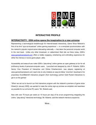 INTERACTIVE PROFILE

INTERACTIVITY: GSN online opens the imagination to a new universe
Representing a technological breakthrough for Internet-based interactivity, Game Show Network’s
first of its kind “sync-to-broadcast” online gaming experience — in a simulcast synchronization with
the network’s popular original series telecasting nationally — has taken the personal computer world
to the next level. Unlike any other broadcast- or cable-linked Web site out there today, GSN’s
www.gameshownetwork.com offers a totally engaging, entertaining and enthralling experience--for
either the intense or novice game player, alike.


Accessibility and ease-of-use make GSN’s “play-along” online games an open gateway to fun for all
proficiency levels of personal-computer users. Launched and designed by John P. Roberts, GSN’s
Senior Vice President of Interactive and Online Entertainment, new players registering at
www.gameshownetwork.com need only to only initialize an easy-to-follow “one-time” download of its
proprietary EventMatrix® interactive program (from technology partner Gold Pocket Interactive) to
get in on the games!


“When we set out to launch our first interactive program with the network’s premiere of game show
Greed [in January 2002], we wanted to make the online sign-up process as simplistic and seamless
as possible for our at-home PC users,” Mr. Roberts said.


Now with over 70 hours per week (or 10 hours per day) of its on-air programming integrating the
online, “play-along” interactive technology, Mr. Roberts, said the network intends to expand to


                                               More…
 