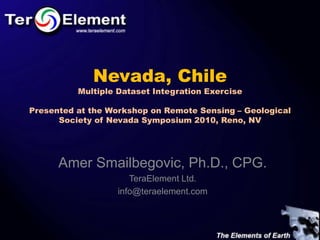 Nevada, Chile
          Multiple Dataset Integration Exercise

Presented at the Workshop on Remote Sensing – Geological
      Society of Nevada Symposium 2010, Reno, NV




      Amer Smailbegovic, Ph.D., CPG.
                     TeraElement Ltd.
                  info@teraelement.com
 