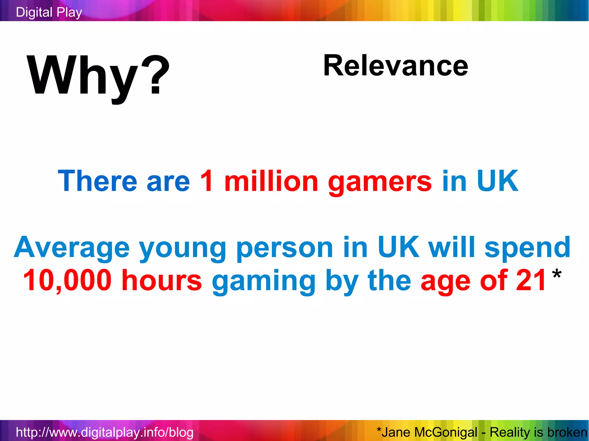 Digital Play




 Why?                              Relevance


       There are 1 million gamers in UK

Average young person in UK will spend
10,000 hours gaming by the age of 21*



http://www.digitalplay.info/blog      *Jane McGonigal - Reality is broken
 