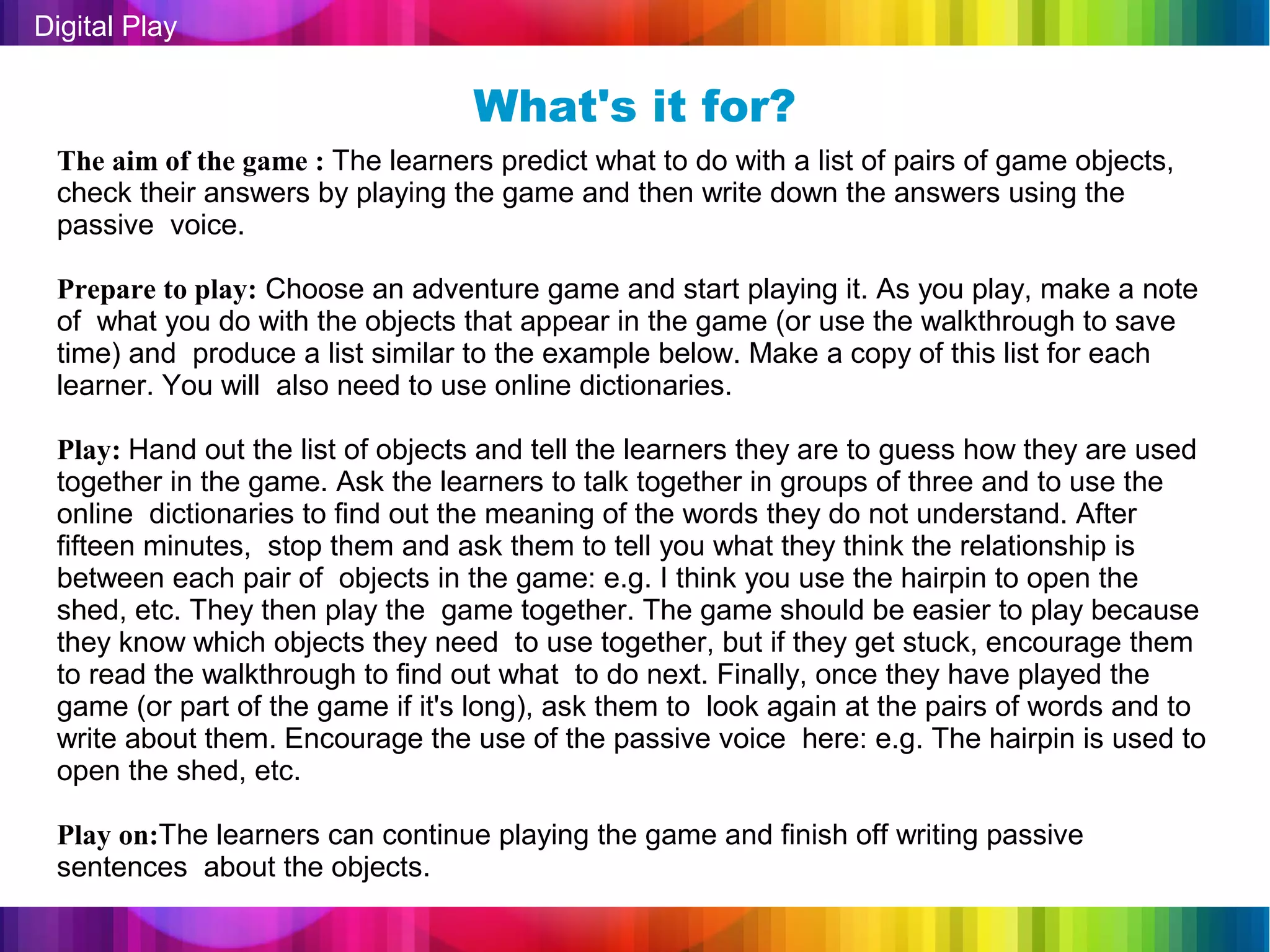 Digital Play

                                  What's it for?
 The aim of the game : The learners predict what to do with a list of pairs of game objects,
 check their answers by playing the game and then write down the answers using the
 passive voice.

 Prepare to play: Choose an adventure game and start playing it. As you play, make a note
 of what you do with the objects that appear in the game (or use the walkthrough to save
 time) and produce a list similar to the example below. Make a copy of this list for each
 learner. You will also need to use online dictionaries.

 Play: Hand out the list of objects and tell the learners they are to guess how they are used
 together in the game. Ask the learners to talk together in groups of three and to use the
 online dictionaries to find out the meaning of the words they do not understand. After
 fifteen minutes, stop them and ask them to tell you what they think the relationship is
 between each pair of objects in the game: e.g. I think you use the hairpin to open the
 shed, etc. They then play the game together. The game should be easier to play because
 they know which objects they need to use together, but if they get stuck, encourage them
 to read the walkthrough to find out what to do next. Finally, once they have played the
 game (or part of the game if it's long), ask them to look again at the pairs of words and to
 write about them. Encourage the use of the passive voice here: e.g. The hairpin is used to
 open the shed, etc.

 Play on:The learners can continue playing the game and finish off writing passive
 sentences about the objects.
 