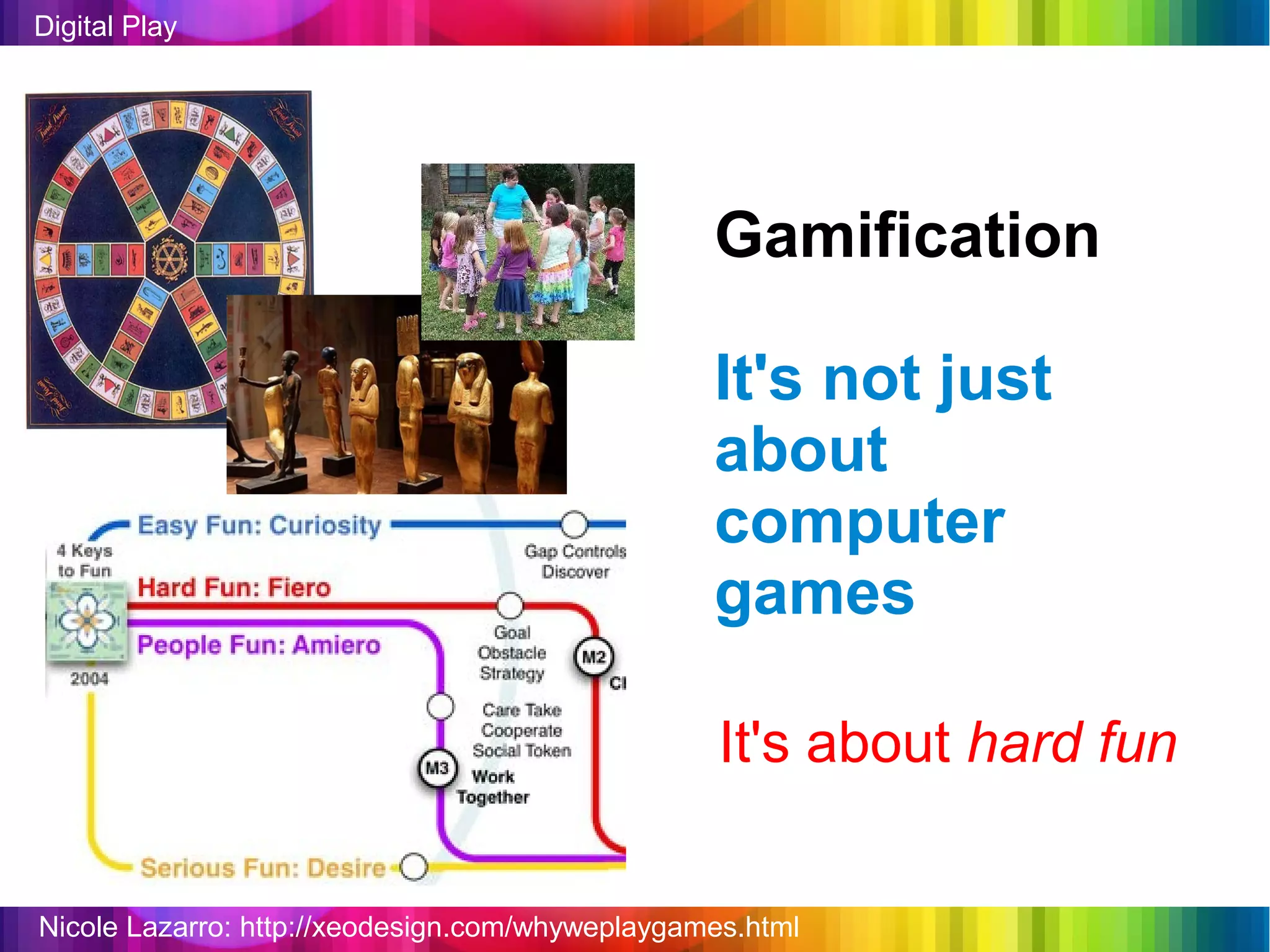 Digital Play




                                                 Gamification

                                                 It's not just
                                                 about
                                                 computer
                                                 games

                                                  It's about hard fun


Nicole Lazarro: http://xeodesign.com/whyweplaygames.html
 