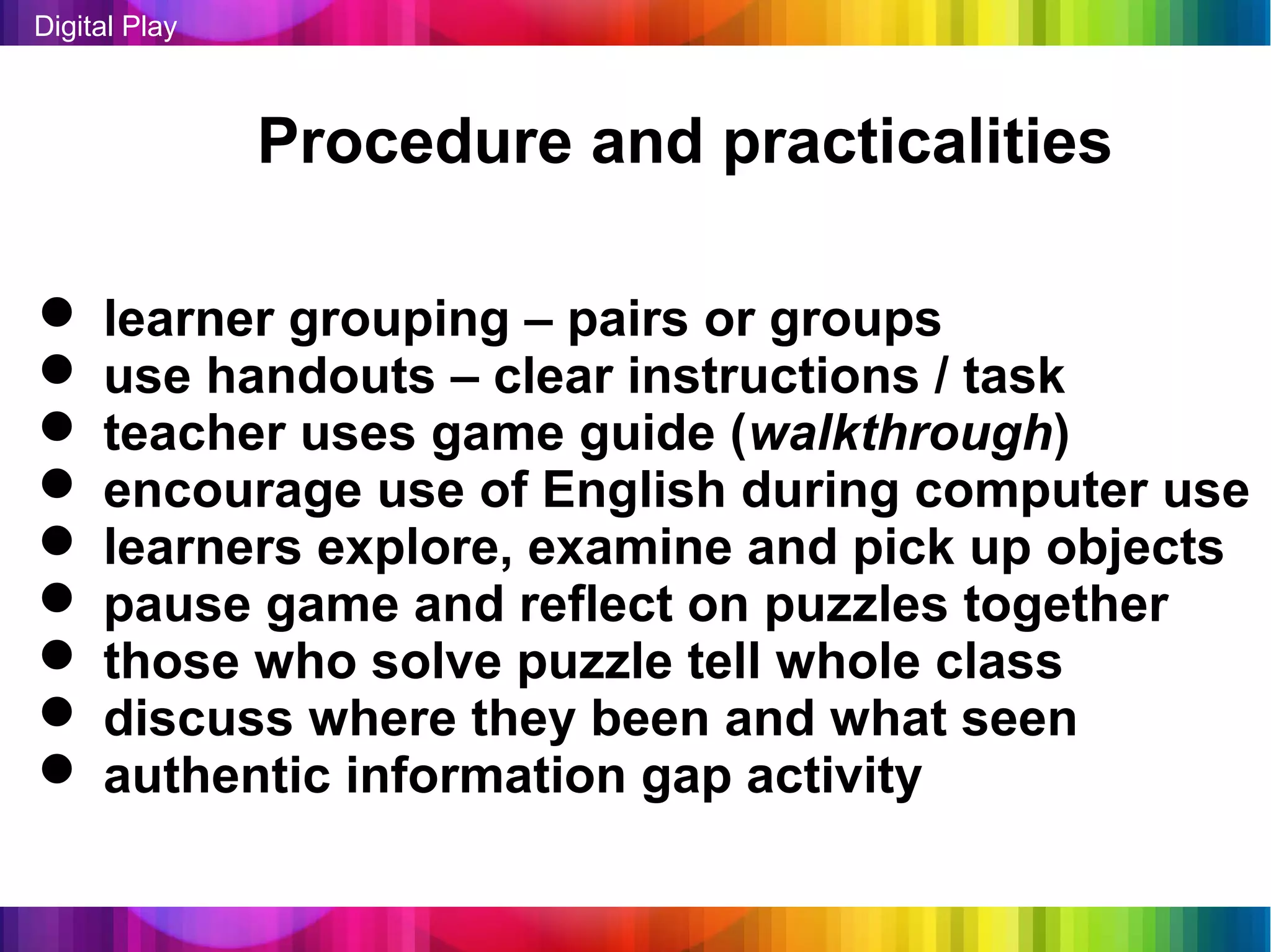 Digital Play



               Procedure and practicalities

 learner grouping – pairs or groups
 use handouts – clear instructions / task
 teacher uses game guide (walkthrough)
 encourage use of English during computer use
 learners explore, examine and pick up objects
 pause game and reflect on puzzles together
 those who solve puzzle tell whole class
 discuss where they been and what seen
 authentic information gap activity
 