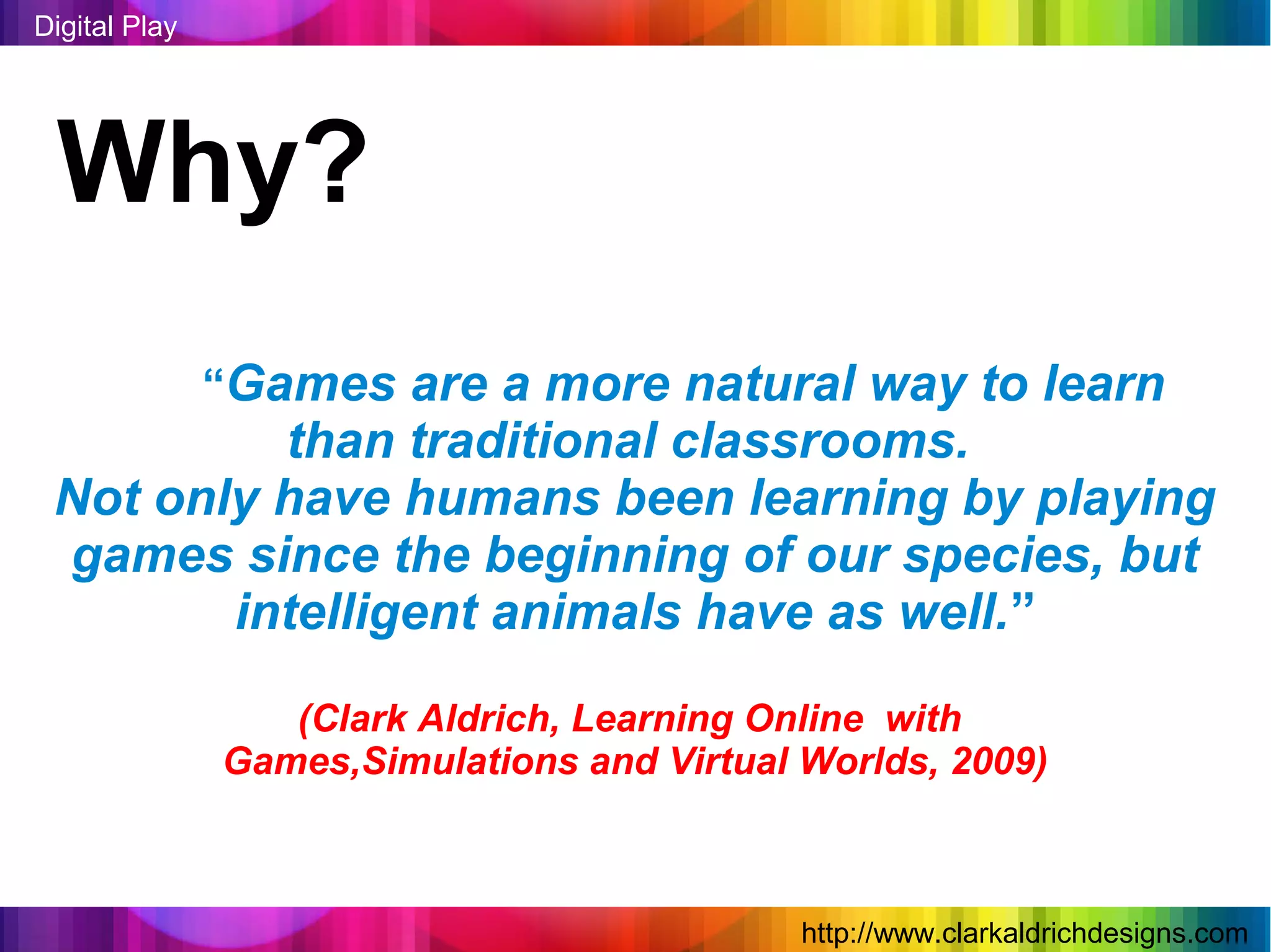 Digital Play




 Why?
               “Games are a more natural way to learn
          than traditional classrooms.
 Not only have humans been learning by playing
 games since the beginning of our species, but
        intelligent animals have as well.”

                  (Clark Aldrich, Learning Online with
               Games,Simulations and Virtual Worlds, 2009)



                                             http://www.clarkaldrichdesigns.com
 