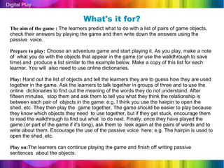 Digital Play

                                  What's it for?
 The aim of the game : The learners predict what to do with a list of pairs of game objects,
 check their answers by playing the game and then write down the answers using the
 passive voice.

 Prepare to play: Choose an adventure game and start playing it. As you play, make a note
 of what you do with the objects that appear in the game (or use the walkthrough to save
 time) and produce a list similar to the example below. Make a copy of this list for each
 learner. You will also need to use online dictionaries.

 Play: Hand out the list of objects and tell the learners they are to guess how they are used
 together in the game. Ask the learners to talk together in groups of three and to use the
 online dictionaries to find out the meaning of the words they do not understand. After
 fifteen minutes, stop them and ask them to tell you what they think the relationship is
 between each pair of objects in the game: e.g. I think you use the hairpin to open the
 shed, etc. They then play the game together. The game should be easier to play because
 they know which objects they need to use together, but if they get stuck, encourage them
 to read the walkthrough to find out what to do next. Finally, once they have played the
 game (or part of the game if it's long), ask them to look again at the pairs of words and to
 write about them. Encourage the use of the passive voice here: e.g. The hairpin is used to
 open the shed, etc.

 Play on:The learners can continue playing the game and finish off writing passive
 sentences about the objects.
 