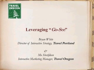 Leveraging “ Go-See ”  Bryan White Director of Interactive Strategy,  Travel Portland &  Mo Sherifdeen Interactive Marketing Manager,  Travel Oregon 