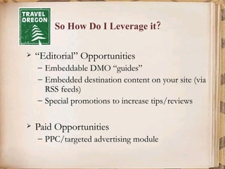 So How Do I Leverage it? “Editorial” Opportunities Embeddable DMO “guides” Embedded destination content on your site (via RSS feeds) Special promotions to increase tips/reviews Paid Opportunities PPC/targeted advertising module 