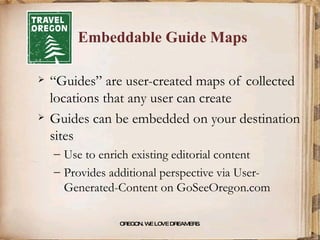 Embeddable Guide Maps “Guides” are user-created maps of collected locations that any user can create  Guides can be embedded on your destination sites Use to enrich existing editorial content Provides additional perspective via User-Generated-Content on GoSeeOregon.com OREGON. WE LOVE DREAMERS . 