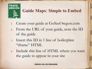 Guide Maps: Simple to Embed Create your guide at GoSeeOregon.com From the URL of your guide, note the ID of the guide Insert this ID in 1 line of boilerplate “iframe” HTML  Include this line of HTML where you want the guide to appear in your site OREGON. WE LOVE DREAMERS . 