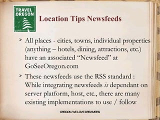 Location Tips Newsfeeds All places - cities, towns, individual properties (anything – hotels, dining, attractions, etc.) have an associated “Newsfeed” at GoSeeOregon.com These newsfeeds use the RSS standard : While integrating newsfeeds  is  dependant on server platform, host, etc., there are many existing implementations to use / follow OREGON. WE LOVE DREAMERS . 