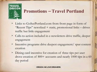 Promotions – Travel Portland Links to GoSeePortland.com from front page in form of “Recent Tips” newsfeed + static, promotional links – drives traffic but little engagement Calls-to-action included in e-newsletters drive traffic, deeper engagement Incentive programs drive deepest engagement/ spur content creation Dining card incentive for creation of three tips per user drove creation of 800+ accounts and nearly 1000 tips in a 60 day period OREGON. WE LOVE DREAMERS . 