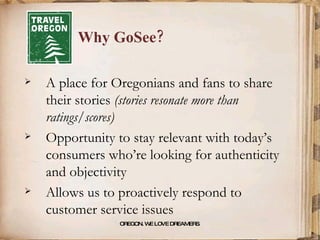 Why GoSee? OREGON. WE LOVE DREAMERS . A place for Oregonians and fans to share their stories  (stories resonate more than ratings/scores) Opportunity to stay relevant with today’s consumers who’re looking for authenticity and objectivity Allows us to proactively respond to customer service issues 