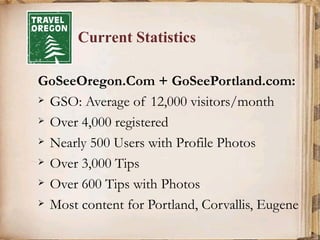 Current Statistics GoSeeOregon.Com + GoSeePortland.com: GSO: Average of 12,000 visitors/month Over 4,000 registered Nearly 500 Users with Profile Photos Over 3,000 Tips Over 600 Tips with Photos Most content for Portland, Corvallis, Eugene 