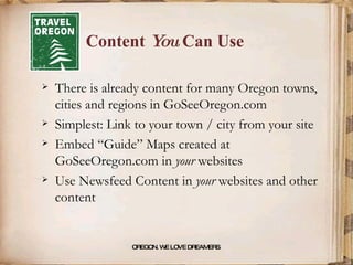 Content  You  Can Use There is already content for many Oregon towns, cities and regions in GoSeeOregon.com Simplest: Link to your town / city from your site Embed “Guide” Maps created at GoSeeOregon.com in  your  websites Use Newsfeed Content in  your  websites and other content OREGON. WE LOVE DREAMERS . 