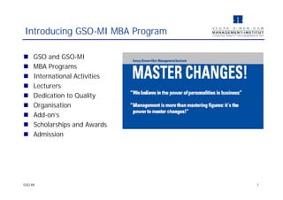  GSO and GSO-MI
 MBA Programs
 International Activities
 Lecturers
 Dedication to Quality
 Organisation
 Add-on's
 Scholarships and Awards
 Admission
Introducing GSO-MI MBA Program
GSO-MI 1
 GSO and GSO-MI
 MBA Programs
 International Activities
 Lecturers
 Dedication to Quality
 Organisation
 Add-on's
 Scholarships and Awards
 Admission
 