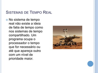 SISTEMAS DE TEMPO REAL
 No sistema de tempo
real não existe a ideia
de fatia de tempo como
nos sistemas de tempo
compartilhado. Um
programa ocupa o
processador o tempo
que for necessário ou
até que apareça outro
com um nível de
prioridade maior.
 