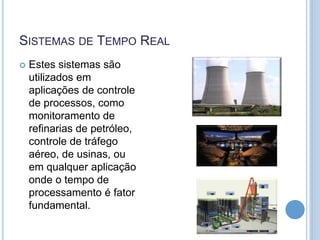SISTEMAS DE TEMPO REAL
 Estes sistemas são
utilizados em
aplicações de controle
de processos, como
monitoramento de
refinarias de petróleo,
controle de tráfego
aéreo, de usinas, ou
em qualquer aplicação
onde o tempo de
processamento é fator
fundamental.
 