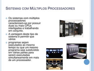SISTEMAS COM MÚLTIPLOS PROCESSADORES
 Os sistemas com múltiplos
processadores
caracterizam-se por possuir
duas ou mais CPUs
interligadas e trabalhando
em conjunto.
 A vantagem deste tipo de
sistema é permitir que
vários
 programas sejam
executados ao mesmo
tempo ou que um mesmo
programa seja subdividido
em várias partes para
serem executadas
simultaneamente em mais
de um processador.
 