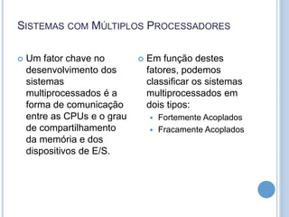 SISTEMAS COM MÚLTIPLOS PROCESSADORES
 Um fator chave no
desenvolvimento dos
sistemas
multiprocessados é a
forma de comunicação
entre as CPUs e o grau
de compartilhamento
da memória e dos
dispositivos de E/S.
 Em função destes
fatores, podemos
classificar os sistemas
multiprocessados em
dois tipos:
 Fortemente Acoplados
 Fracamente Acoplados
 