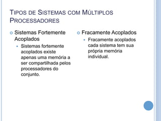 TIPOS DE SISTEMAS COM MÚLTIPLOS
PROCESSADORES
 Sistemas Fortemente
Acoplados
 Sistemas fortemente
acoplados existe
apenas uma memória a
ser compartilhada pelos
processadores do
conjunto.
 Fracamente Acoplados
 Fracamente acoplados
cada sistema tem sua
própria memória
individual.
 