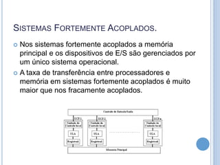 SISTEMAS FORTEMENTE ACOPLADOS.
 Nos sistemas fortemente acoplados a memória
principal e os dispositivos de E/S são gerenciados por
um único sistema operacional.
 A taxa de transferência entre processadores e
memória em sistemas fortemente acoplados é muito
maior que nos fracamente acoplados.
 