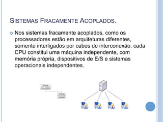 SISTEMAS FRACAMENTE ACOPLADOS.
 Nos sistemas fracamente acoplados, como os
processadores estão em arquiteturas diferentes,
somente interligados por cabos de interconexão, cada
CPU constitui uma máquina independente, com
memória própria, dispositivos de E/S e sistemas
operacionais independentes.
 
