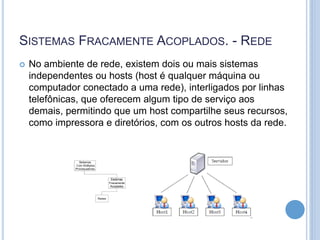 SISTEMAS FRACAMENTE ACOPLADOS. - REDE
 No ambiente de rede, existem dois ou mais sistemas
independentes ou hosts (host é qualquer máquina ou
computador conectado a uma rede), interligados por linhas
telefônicas, que oferecem algum tipo de serviço aos
demais, permitindo que um host compartilhe seus recursos,
como impressora e diretórios, com os outros hosts da rede.
 