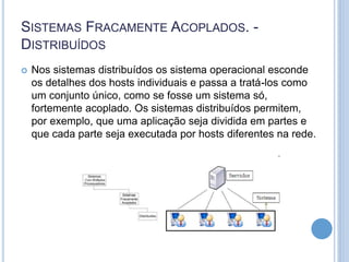 SISTEMAS FRACAMENTE ACOPLADOS. -
DISTRIBUÍDOS
 Nos sistemas distribuídos os sistema operacional esconde
os detalhes dos hosts individuais e passa a tratá-los como
um conjunto único, como se fosse um sistema só,
fortemente acoplado. Os sistemas distribuídos permitem,
por exemplo, que uma aplicação seja dividida em partes e
que cada parte seja executada por hosts diferentes na rede.
 